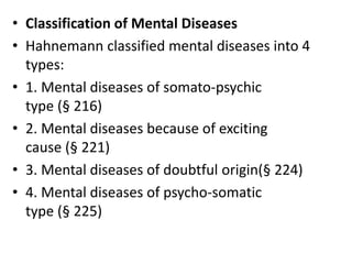 • Classification of Mental Diseases
• Hahnemann classified mental diseases into 4
types:
• 1. Mental diseases of somato-psychic
type (§ 216)
• 2. Mental diseases because of exciting
cause (§ 221)
• 3. Mental diseases of doubtful origin(§ 224)
• 4. Mental diseases of psycho-somatic
type (§ 225)
 