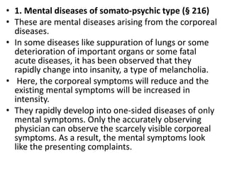 • 1. Mental diseases of somato-psychic type (§ 216)
• These are mental diseases arising from the corporeal
diseases.
• In some diseases like suppuration of lungs or some
deterioration of important organs or some fatal
acute diseases, it has been observed that they
rapidly change into insanity, a type of melancholia.
• Here, the corporeal symptoms will reduce and the
existing mental symptoms will be increased in
intensity.
• They rapidly develop into one-sided diseases of only
mental symptoms. Only the accurately observing
physician can observe the scarcely visible corporeal
symptoms. As a result, the mental symptoms look
like the presenting complaints.
 