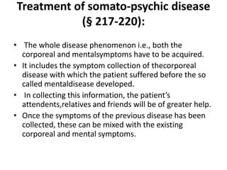 Treatment of somato-psychic disease
(§ 217-220):
• The whole disease phenomenon i.e., both the
corporeal and mentalsymptoms have to be acquired.
• It includes the symptom collection of thecorporeal
disease with which the patient suffered before the so
called mentaldisease developed.
• In collecting this information, the patient’s
attendents,relatives and friends will be of greater help.
• Once the symptoms of the previous disease has been
collected, these can be mixed with the existing
corporeal and mental symptoms.
 