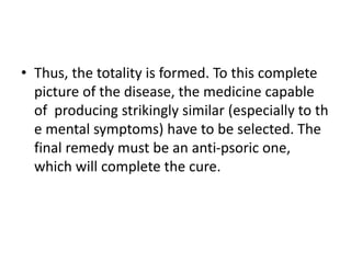 • Thus, the totality is formed. To this complete
picture of the disease, the medicine capable
of producing strikingly similar (especially to th
e mental symptoms) have to be selected. The
final remedy must be an anti-psoric one,
which will complete the cure.
 