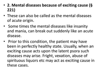 • 2. Mental diseases because of exciting cause (§
221)
• These can also be called as the mental diseases
of acute origin.
• Some times the mental diseases like insanity
and mania, can break out suddenly like an acute
disease.
• Prior to this condition, the patient may have
been in perfectly healthy state. Usually, when an
exciting cause acts upon the latent psora such
diseases may arise. Fright, vexation, abuse of
spirituous liquors etc may act as exciting cause in
these cases.
 