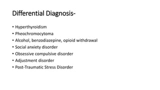 Differential Diagnosis-
• Hyperthyroidism
• Pheochromocytoma
• Alcohol, benzodiazepine, opioid withdrawal
• Social anxiety disorder
• Obsessive compulsive disorder
• Adjustment disorder
• Post-Traumatic Stress Disorder
 
