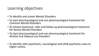 Learning objectives
• To identify and screen Mental Disorders
• To start pharmacological and non pharmacological treatment for
Common Mental Disorders
• To initiate treatment, refer and follow up pharmacological treatment
for Severe Mental Disorders
• To start pharmacological and non pharmacological treatment for
Alcohol and Tobacco use Disorders
• To identify refer psychiatric, neurological and child psychiatry cases to
higher centre.
 
