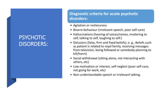 PSYCHOTIC
DISORDERS:
Diagnostic criteria for acute psychotic
disorders:
• Agitation or restlessness
• Bizarre behaviour (irrelevant speech, poor self-care)
• Hallucinations (hearing of voices/noises, muttering to
self, talking to self, laughing to self.)
• Delusions (false, firm and fixed beliefs), e. g., Beliefs such
as patient is related to royal family, receiving messages
from television, being followed or somebody planning to
kill/harm)
• Social withdrawal (sitting alone, not interacting with
others, etc)
• Low motivation or interest, self-neglect (poor self-care,
not going for work, etc)
• Non-understandable speech or irrelevant talking.
 
