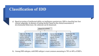 Classification of IDD
a) Based on testing of intellectual ability on intelligence quotient test, DID is classified into four
clinical subgroups. In absence of testing facility, based on the clinical assessment of
developmental behaviours, the subgroup can be diagnosed.
b) Among DID subtypes, mild DID subtype is most common amounting to 70% to 80% of DID’s.
 