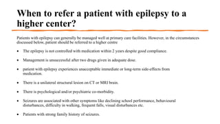 When to refer a patient with epilepsy to a
higher center?
Patients with epilepsy can generally be managed well at primary care facilities. However, in the circumstances
discussed below, patient should be referred to a higher centre
 The epilepsy is not controlled with medication within 2 years despite good compliance.
 Management is unsuccessful after two drugs given in adequate dose.
 patient with epilepsy experiences unacceptable immediate or long-term side-effects from
medication.
 There is a unilateral structural lesion on CT or MRI brain.
 There is psychological and/or psychiatric co-morbidity.
 Seizures are associated with other symptoms like declining school performance, behavioural
disturbances, difficulty in walking, frequent falls, visual disturbances etc.
 Patients with strong family history of seizures.
 