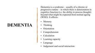 DEMENTIA
Dementia is a syndrome – usually of a chronic or
progressive nature – in which there is deterioration in
cognitive function (i.e. the ability to process thought)
beyond what might be expected from normal ageing
(WHO). It affects-
• Memory
• Thinking
• Orientation
• Comprehension
• Calculation
• Learning capacity
• Language
• Judgement and social interaction
 