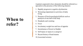 When to
refer?
A patient suspected to have dementia should be referred to a
specialist in the presence of the following features:
1. Rapidly progressive cognitive dysfunction
2. Worsening impairment in activities of daily
living
3. Presence of focal neurological deficits such as
paralysis of one half of the body
4. Headache and vomiting
5. Fever
6. Involuntary weight loss and loss of appetite
7. Incontinence of bowel or bladder
8. Self-injury or injury to a caregiver
9. Recent history of head trauma
10.Associated seizures
 
