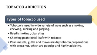 TOBACCO ADDICTION
Types of tobacco used
• Tobacco is used in wide variety of ways such as smoking,
chewing, sucking and gargling.
• Beedi smoking , cigarettes
• Chewing paan (betel leaf) with tobacco
• Paan masala, gutka and mawa are dry tobacco preparations
with areca nut, which are popular and highly addictive.
 