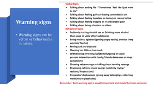 Warning signs
• Warning signs can be
verbal or behavioural
in nature.
Verbal Signs
 Talking about ending life - “Sometimes I feel like I just want
to die”
 Talking about feeling guilty or having committed a sin
 Talking about feeling hopeless or having no reason to live
 Talking about feeling trapped or in unbearable pain
 Talking about being a burden to others
Behavioral Signs
 Suddenly starting alcohol use or Drinking more alcohol
than usual or using other substances
 Being restless, agitated (getting angry easily), anxious (very
worried/ fearful)
 Feeling sad and dejected
 Sleeping too little or too much
 Withdrawing or feeling isolated (Outgoing or social
persons interaction with family/friends decreases or stops
completely)
 Showing extreme rage or talking about seeking revenge
 Displaying extreme mood swings (suddenly crying/
reckless/ hyperactive)
 Preparatory behaviours (giving away belongings, collecting
medicines or pesticides)
Remember: Each warning sign is equally important and should be taken seriously.
 