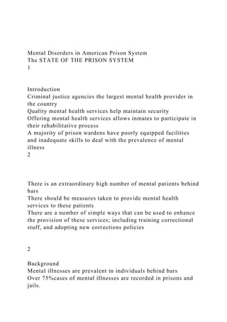 Mental Disorders in American Prison System
The STATE OF THE PRISON SYSTEM
1
Introduction
Criminal justice agencies the largest mental health provider in
the country
Quality mental health services help maintain security
Offering mental health services allows inmates to participate in
their rehabilitative process
A majority of prison wardens have poorly equipped facilities
and inadequate skills to deal with the prevalence of mental
illness
2
There is an extraordinary high number of mental patients behind
bars
There should be measures taken to provide mental health
services to these patients
There are a number of simple ways that can be used to enhance
the provision of these services; including training correctional
stuff, and adopting new corrections policies
2
Background
Mental illnesses are prevalent in individuals behind bars
Over 75%cases of mental illnesses are recorded in prisons and
jails.
 