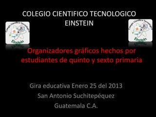 COLEGIO CIENTIFICO TECNOLOGICO
EINSTEIN
Organizadores gráficos hechos por
estudiantes de quinto y sexto primaria
Gira educativa Enero 25 del 2013
San Antonio Suchitepéquez
Guatemala C.A.
