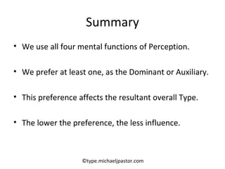 Summary We use all four mental functions of Perception. We prefer at least one, as the Dominant or Auxiliary. This preference affects the resultant overall Type. The lower the preference, the less influence. ©type.michaeljpastor.com 