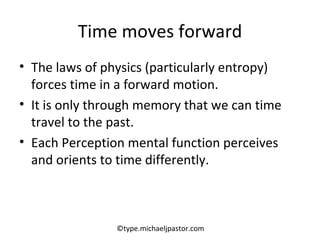 Time moves forward The laws of physics (particularly entropy) forces time in a forward motion.  It is only through memory that we can time travel to the past. Each Perception mental function perceives and orients to time differently. ©type.michaeljpastor.com 