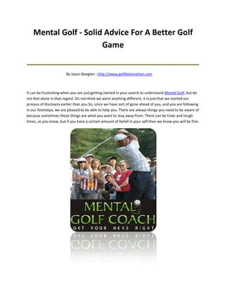 Mental Golf - Solid Advice For A Better Golf
                       Game
_______________________________________
                        By Jason Boeglen - http://www.golfdomination.com



It can be frustrating when you are just getting started in your search to understand Mental Golf, but do
not feel alone in that regard. Do not think we were anything different, it is just that we started our
process of discovery earlier than you.So, since we have sort of gone ahead of you, and you are following
in our footsteps, we are pleased to be able to help you. There are always things you need to be aware of
because sometimes those things are what you want to stay away from. There can be trials and tough
times, as you know, but if you have a certain amount of belief in your self then we know you will be fine.
 