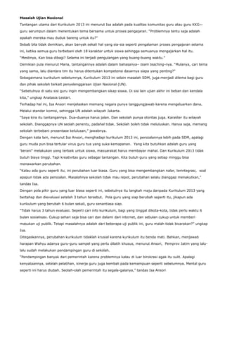 Masalah Ujian Nasional
Tantangan utama dari Kurikulum 2013 ini menurut Isa adalah pada kualitas komunitas guru atau guru KKG—
guru serumpun dalam menentukan tema bersama untuk proses pengajaran. “Problemnya tentu saja adalah
apakah mereka mau duduk bareng untuk itu?”
Sebab bila tidak demikian, akan banyak sekali hal yang sia-sia seperti pengalaman proses pengajaran selama
ini, ketika semua guru terbebani oleh 18 karakter untuk siswa sehingga semuanya mengajarkan hal itu.
“Mestinya, Kan bisa dibagi? Selama ini terjadi pengulangan yang buang-buang waktu.”
Demikian pula menurut Maria, tantangannya adalah dalam bahasanya– team teaching-nya. “Mulanya, cari tema
yang sama, lalu diantara tim itu harus ditentukan kompetensi dasarnya siapa yang penting?”
Sebagaimana kurikulum sebelumnya, Kurikulum 2013 ini selain masalah SDM, juga menjadi dilema bagi guru
dan pihak sekolah terkait penyelenggaraan Ujian Nasional (UN).
“Sebetulnya di satu sisi guru ingin mengembangkan sikap siswa. Di sisi lain ujian akhir ini beban dan kendala
kita,” ungkap Anatasia Lestari.
Terhadap hal ini, Isa Ansori menjelaskan memang negara punya tanggungjawab karena mengeluarkan dana.
Melalui standar komisi, sehingga UN adalah wilayah Jakarta.
“Saya kira itu tantangannya. Dua-duanya harus jalan. Dan sekolah punya otoritas juga. Karakter itu wilayah
sekolah. Dianggapnya UN seolah penentu, padahal tidak. Sekolah boleh tidak meluluskan. Hanya saja, memang
sekolah terbebani prosentase kelulusan,” jawabnya.
Dengan kata lain, menurut Isa Ansori, menghadapi kurikulum 2013 ini, persoalannya lebih pada SDM, apalagi
guru muda pun bisa tertular virus guru tua yang suka kemapanan. Yang kita butuhkan adalah guru yang
‘berani” melakukan yang terbaik untuk siswa, masyarakat harus membayar mahal. Dan Kurikulum 2013 tidak
butuh biaya tinggi. Tapi kreativitas guru sebagai tantangan. Kita butuh guru yang setiap minggu bisa
menawarkan perubahan.
“Kalau ada guru seperti itu, ini perubahan luar biasa. Guru yang bisa mengembangkan nalar, terintegrasi, soal
apapun tidak ada persoalan. Masalahnya sekolah tidak mau repot, perubahan selalu dianggap menakutkan,”
tandas Isa.
Dengan pola pikir guru yang luar biasa seperti ini, sebetulnya itu langkah maju daripada Kurikulum 2013 yang
bertahap dan dievaluasi setelah 3 tahun tersebut. Pola guru yang siap berubah seperti itu, jikapun ada
kurikulum yang berubah 6 bulan sekali, guru senantiasa siap.
“Tidak harus 3 tahun evaluasi. Seperti cari info kurikulum, bagi yang tinggal dikota-kota, tidak perlu waktu 6
bulan sosialisasi. Cukup sehari saja bisa cari dan dalami dari internet, dan sebulan cukup untuk memberi
masukan uji publik. Tetapi masalahnya adalah dari beberapa uji publik ini, guru malah tidak bicarakan?” ungkap
Isa.
Ditegaskannya, perubahan kurikulum tidaklah krusial karena kurikulum itu benda mati. Bahkan, menjawab
harapan Wahyu adanya guru-guru sampel yang perlu dilatih khusus, menurut Ansori, Pemprov Jatim yang lalulalu sudah melakukan pendampingan guru di sekolah.
“Pendampingan banyak dari pemerintah karena problemnya kalau di luar birokrasi agak itu sulit. Apalagi
kenyataannya, setelah pelatihan, kinerja guru juga kembali pada kemampuan seperti sebelumnya. Mental guru
seperti ini harus diubah. Seolah-olah pemerintah itu segala-galanya,” tandas Isa Ansori

 