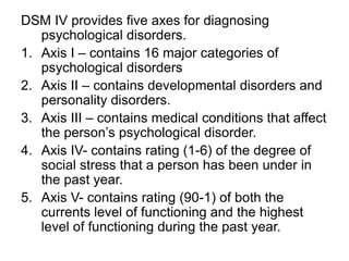 DSM IV provides five axes for diagnosing
psychological disorders.
1. Axis I – contains 16 major categories of
psychological disorders
2. Axis II – contains developmental disorders and
personality disorders.
3. Axis III – contains medical conditions that affect
the person’s psychological disorder.
4. Axis IV- contains rating (1-6) of the degree of
social stress that a person has been under in
the past year.
5. Axis V- contains rating (90-1) of both the
currents level of functioning and the highest
level of functioning during the past year.
 