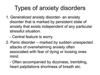 Types of anxiety disorders
1. Generalized anxiety disorder- an anxiety
disorder that is marked by persistent state of
anxiety that exists independent of any particular
stressful situation.
- Central feature is worry.
2. Panic disorder – marked by sudden unexpected
attacks of overwhelming anxiety often
associated with fear of dying or loosing ones
mind.
- Often accompanied by dizziness, trembling,
heart palpitations shortness of breath etc.
 