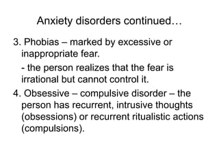 Anxiety disorders continued…
3. Phobias – marked by excessive or
inappropriate fear.
- the person realizes that the fear is
irrational but cannot control it.
4. Obsessive – compulsive disorder – the
person has recurrent, intrusive thoughts
(obsessions) or recurrent ritualistic actions
(compulsions).
 