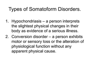 Types of Somatoform Disorders.
1. Hypochondriasis – a person interprets
the slightest physical changes in their
body as evidence of a serious illness.
2. Conversion disorder – a person exhibits
motor or sensory loss or the alteration of
physiological function without any
apparent physical cause.
 