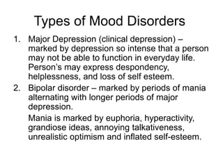 Types of Mood Disorders
1. Major Depression (clinical depression) –
marked by depression so intense that a person
may not be able to function in everyday life.
Person’s may express despondency,
helplessness, and loss of self esteem.
2. Bipolar disorder – marked by periods of mania
alternating with longer periods of major
depression.
Mania is marked by euphoria, hyperactivity,
grandiose ideas, annoying talkativeness,
unrealistic optimism and inflated self-esteem.
 