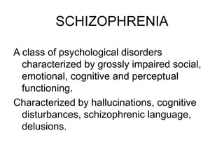 SCHIZOPHRENIA
A class of psychological disorders
characterized by grossly impaired social,
emotional, cognitive and perceptual
functioning.
Characterized by hallucinations, cognitive
disturbances, schizophrenic language,
delusions.
 