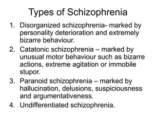 Types of Schizophrenia
1. Disorganized schizophrenia- marked by
personality deterioration and extremely
bizarre behaviour.
2. Catatonic schizophrenia – marked by
unusual motor behaviour such as bizarre
actions, extreme agitation or immobile
stupor.
3. Paranoid schizophrenia – marked by
hallucination, delusions, suspiciousness
and argumentativeness.
4. Undifferentiated schizophrenia.
 