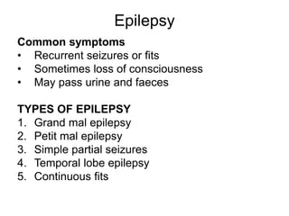 Epilepsy
Common symptoms
• Recurrent seizures or fits
• Sometimes loss of consciousness
• May pass urine and faeces
TYPES OF EPILEPSY
1. Grand mal epilepsy
2. Petit mal epilepsy
3. Simple partial seizures
4. Temporal lobe epilepsy
5. Continuous fits
 
