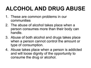 ALCOHOL AND DRUG ABUSE
1. These are common problems in our
communities
2. The abuse of alcohol takes place when a
person consumes more than their body can
handle.
3. Abuse of both alcohol and drugs takes place
when a person cannot control the amount or
type of consumption.
4. Abuse takes place when a person is addicted
and will loose dignity of the opportunity to
consume the drug or alcohol.
 