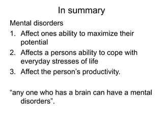 In summary
Mental disorders
1. Affect ones ability to maximize their
potential
2. Affects a persons ability to cope with
everyday stresses of life
3. Affect the person’s productivity.
“any one who has a brain can have a mental
disorders”.
 
