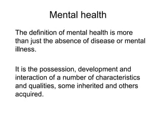 Mental health
The definition of mental health is more
than just the absence of disease or mental
illness.
It is the possession, development and
interaction of a number of characteristics
and qualities, some inherited and others
acquired.
 