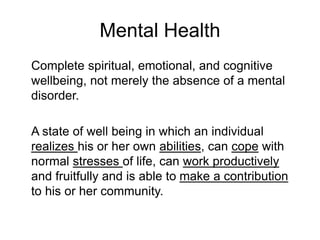 Mental Health
Complete spiritual, emotional, and cognitive
wellbeing, not merely the absence of a mental
disorder.
A state of well being in which an individual
realizes his or her own abilities, can cope with
normal stresses of life, can work productively
and fruitfully and is able to make a contribution
to his or her community.
 
