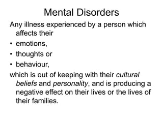 Mental Disorders
Any illness experienced by a person which
affects their
• emotions,
• thoughts or
• behaviour,
which is out of keeping with their cultural
beliefs and personality, and is producing a
negative effect on their lives or the lives of
their families.
 
