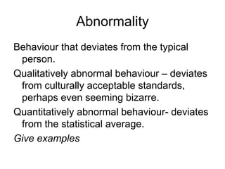 Abnormality
Behaviour that deviates from the typical
person.
Qualitatively abnormal behaviour – deviates
from culturally acceptable standards,
perhaps even seeming bizarre.
Quantitatively abnormal behaviour- deviates
from the statistical average.
Give examples
 