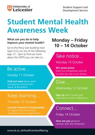 Student Support and
                                              Development Service




Student Mental Health
Awareness Week
What can you do to help
improve your mental health?
                                       Monday – Friday
Go to the Percy Gee building main
                                        10 – 14 October
foyer (S.U.) on any of the following
days 12 - 2pm to find out more
about the STEPS you can take to...      Take notice...
                                        Monday 10 October

Be active...                            Win great prizes.
                                        Enter our competition and tell
                                        us what you see in our photos.
Tuesday 11 October
Find out more about sport
and physical activity from
                                        Give...
Sports & Recreation.
                                        Wednesday 12 October

Keep learning...                        Sign up with Contact and
                                        volunteer to make a difference.
Thursday 13 October
Leicester Award for Employability.
An opportunity for personal
                                        Connect...
development and a qualification.
                                        Friday 14 October
                                        How are you going to
                                        connect with the University?

www.le.ac.uk/healthandwellbeing
 