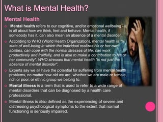 Mental Health
 Mental health refers to our cognitive, and/or emotional wellbeing - it
is all about how we think, feel and behave. Mental health, if
somebody has it, can also mean an absence of a mental disorder.
 According to WHO (World Health Organization), mental health is "a
state of well-being in which the individual realizes his or her own
abilities, can cope with the normal stresses of life, can work
productively and fruitfully, and is able to make a contribution to his or
her community". WHO stresses that mental health "is not just the
absence of mental disorder".
 Experts say we all have the potential for suffering from mental health
problems, no matter how old we are, whether we are male or female,
rich or poor, or ethnic group we belong to.
 Mental illness is a term that is used to refer to a wide range of
mental disorders that can be diagnosed by a health care
professional.
 Mental illness is also defined as the experiencing of severe and
distressing psychological symptoms to the extent that normal
functioning is seriously impaired.
 