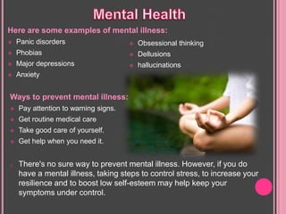 Here are some examples of mental illness:
 Panic disorders
 Phobias
 Major depressions
 Anxiety
 Obsessional thinking
 Dellusions
 hallucinations
Ways to prevent mental illness:
 Pay attention to warning signs.
 Get routine medical care
 Take good care of yourself.
 Get help when you need it.
o There's no sure way to prevent mental illness. However, if you do
have a mental illness, taking steps to control stress, to increase your
resilience and to boost low self-esteem may help keep your
symptoms under control.
 