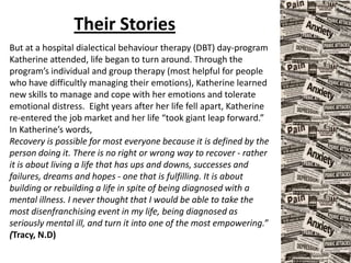 Their Stories
But at a hospital dialectical behaviour therapy (DBT) day-program
Katherine attended, life began to turn around. Through the
program’s individual and group therapy (most helpful for people
who have difficultly managing their emotions), Katherine learned
new skills to manage and cope with her emotions and tolerate
emotional distress. Eight years after her life fell apart, Katherine
re-entered the job market and her life “took giant leap forward.”
In Katherine’s words,
Recovery is possible for most everyone because it is defined by the
person doing it. There is no right or wrong way to recover - rather
it is about living a life that has ups and downs, successes and
failures, dreams and hopes - one that is fulfilling. It is about
building or rebuilding a life in spite of being diagnosed with a
mental illness. I never thought that I would be able to take the
most disenfranchising event in my life, being diagnosed as
seriously mental ill, and turn it into one of the most empowering.”
(Tracy, N.D)
 