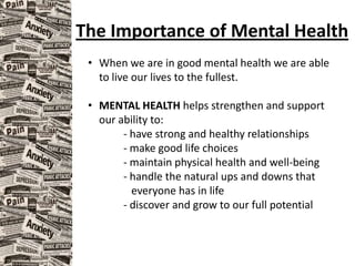 The Importance of Mental Health
• When we are in good mental health we are able
to live our lives to the fullest.
• MENTAL HEALTH helps strengthen and support
our ability to:
- have strong and healthy relationships
- make good life choices
- maintain physical health and well-being
- handle the natural ups and downs that
everyone has in life
- discover and grow to our full potential
 