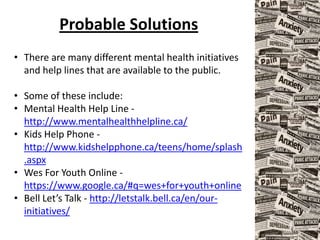 Probable Solutions
• There are many different mental health initiatives
and help lines that are available to the public.
• Some of these include:
• Mental Health Help Line -
http://www.mentalhealthhelpline.ca/
• Kids Help Phone -
http://www.kidshelpphone.ca/teens/home/splash
.aspx
• Wes For Youth Online -
https://www.google.ca/#q=wes+for+youth+online
• Bell Let’s Talk - http://letstalk.bell.ca/en/our-
initiatives/
 