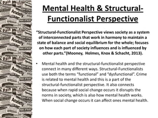 Mental Health & Structural-
Functionalist Perspective
“Structural-Functionalist Perspective views society as a system
of interconnected parts that work in harmony to maintain a
state of balance and social equilibrium for the whole; focuses
on how each part of society influences and is influenced by
other parts.”(Mooney, Holmes, Knox & Schacht, 2013).
• Mental health and the structural-functionalist perspective
connect in many different ways. Structural-Functionalists
use both the terms “functional” and “dysfunctional”. Crime
is related to mental health and this is a part of the
structural-functionalist perspective. It also connects
because when rapid social change occurs it disrupts the
norms in society, which is also how mental health works.
When social change occurs it can affect ones mental health.
 