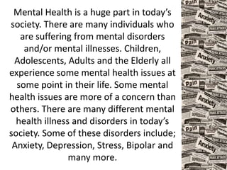 Mental Health is a huge part in today’s
society. There are many individuals who
are suffering from mental disorders
and/or mental illnesses. Children,
Adolescents, Adults and the Elderly all
experience some mental health issues at
some point in their life. Some mental
health issues are more of a concern than
others. There are many different mental
health illness and disorders in today’s
society. Some of these disorders include;
Anxiety, Depression, Stress, Bipolar and
many more.
 