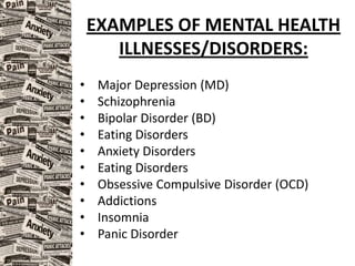 EXAMPLES OF MENTAL HEALTH
ILLNESSES/DISORDERS:
• Major Depression (MD)
• Schizophrenia
• Bipolar Disorder (BD)
• Eating Disorders
• Anxiety Disorders
• Eating Disorders
• Obsessive Compulsive Disorder (OCD)
• Addictions
• Insomnia
• Panic Disorder
 