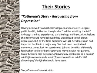 Their Stories
“Katherine’s Story - Recovering from
Depression”
Having achieved two bachelor’s degrees and a master’s degree
public health, Katherine thought she “had the world by the tail.”
Although she had experienced dark feelings and insecurities before,
she never would have believed they would lead to full-blown
depression. But by the time Katherine was 28, her depression had
impacted her life in a major way. She had been hospitalized
numerous times, lost her apartment, job and benefits, ultimately
forcing her to file for bankruptcy and move in with her parents.
I truly believed that any hope of having any semblance of a normal
adult life was over and I would forever remain an adult-child
dreaming of the life that could have been.
Story Continued on next slide…
 