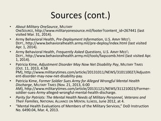 Sources (cont.)
• About Military OneSource, MILITARY
ONESOURCE, http://www.militaryonesource.mil/footer?content_id=267441 (last
visited Mar. 31, 2014).
• Army Behavioral Health, Pre-Deployment Information, U.S. ARMY MED’L
DEPT., http://www.behavioralhealth.army.mil/pre-deploy/index.html (last visited
Apr. 1, 2014).
• Army Behavioral Health, Frequently Asked Questions, U.S. ARMY MED’L
DEPT., http://www.behavioralhealth.army.mil/tools/faqscomb.html (last visited Apr.
1, 2014).
• Patricia Kime, Adjustment Disorder May Now Net Disability Pay, MILITARY TIMES
(Oct. 11, 2013, 4:58
PM), http://www.militarytimes.com/article/20131011/NEWS/310110027/Adjustm
ent-disorder-may-now-net-disability-pay.
• Patricia Kime, Former Soldier Sues Army for Alleged Wrongful Mental Health
Discharge, MILITARY TIMES (Nov. 21, 2013, 6:00
AM), http://www.militarytimes.com/article/20131121/NEWS/311210023/Former-
soldier-sues-Army-alleged-wrongful-mental-health-discharge.
• Parity for Patriots: The Mental Health Needs of Military Personnel, Veterans and
Their Families, NATIONAL ALLIANCE ON MENTAL ILLNESS, June 2012, at 4.
• “Mental Health Evaluations of Members of the Military Services,” DoD Instruction
No. 6490.04, Mar. 4, 2013.
 