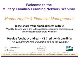 Please share your email address with us!
We’d like to send you a link to this webinar’s recording and resources,
and notifications for future webinars.
Provide feedback and earn CE Credit with one link:
We will provide this link at the end of the webinar
Welcome to the
Military Families Learning Network Webinar
Mental Health & Financial Management
This material is based upon work supported by the National Institute of Food and Agriculture, U.S. Department of Agriculture,
and the Office of Family Policy, Children and Youth, U.S. Department of Defense under Award Numbers 2010-48869-20685 and 2012-48755-20306.
 