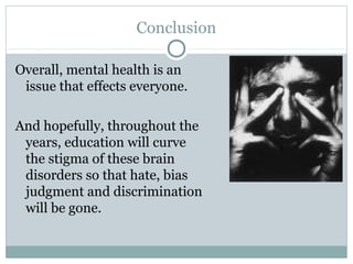 Conclusion 
Overall, mental health is an 
issue that effects everyone. 
And hopefully, throughout the 
years, education will curve 
the stigma of these brain 
disorders so that hate, bias 
judgment and discrimination 
will be gone. 
 