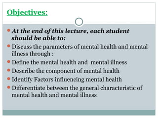 Objectives: 
At the end of this lecture, each student 
should be able to: 
Discuss the parameters of mental health and mental 
illness through : 
Define the mental health and mental illness 
Describe the component of mental health 
Identify Factors influencing mental health 
Differentiate between the general characteristic of 
mental health and mental illness 
 