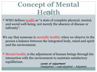 Concept of Mental 
Health 
WHO defines health as “a state of complete physical, mental, 
and social well-being, not merely the absence of disease or 
infirmity”. 
We say that someone is mentally healthy when we observe in the 
person a balance between the integrated body, mind and spirit 
and the environment. 
Mental health; is the adjustment of human beings through his 
interaction with the environment to maintain satisfactory 
equilibrium. Levels of adjustment 
Unadjusted Less → adjusted → Adjusted. 
 
