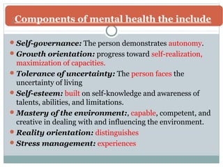 Components : of mental health the include 
Self-governance: The person demonstrates autonomy. 
Growth orientation: progress toward self-realization, 
maximization of capacities. 
Tolerance of uncertainty: The person faces the 
uncertainty of living 
Self-esteem: built on self-knowledge and awareness of 
talents, abilities, and limitations. 
Mastery of the environment:, capable, competent, and 
creative in dealing with and influencing the environment. 
Reality orientation: distinguishes 
Stress management: experiences 
 